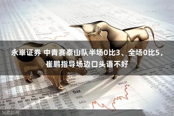 永崋证券 中青赛泰山队半场0比3、全场0比5，崔鹏指导场边口头语不好