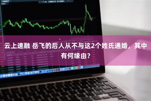 云上速融 岳飞的后人从不与这2个姓氏通婚，其中有何缘由？