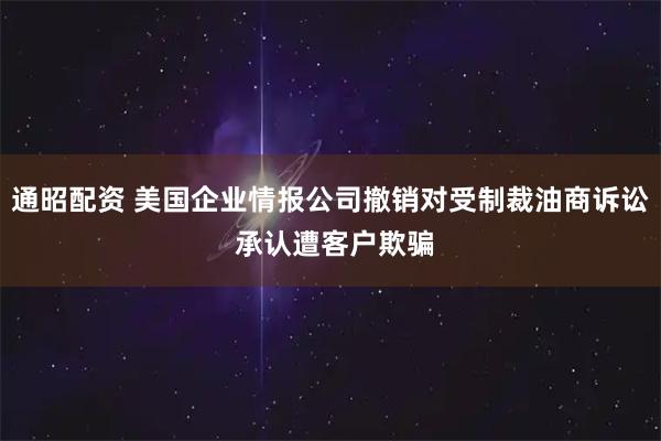 通昭配资 美国企业情报公司撤销对受制裁油商诉讼 承认遭客户欺骗